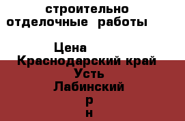 строительно  отделочные  работы     › Цена ­ 100 - Краснодарский край, Усть-Лабинский р-н, Александровский хутор Строительство и ремонт » Услуги   